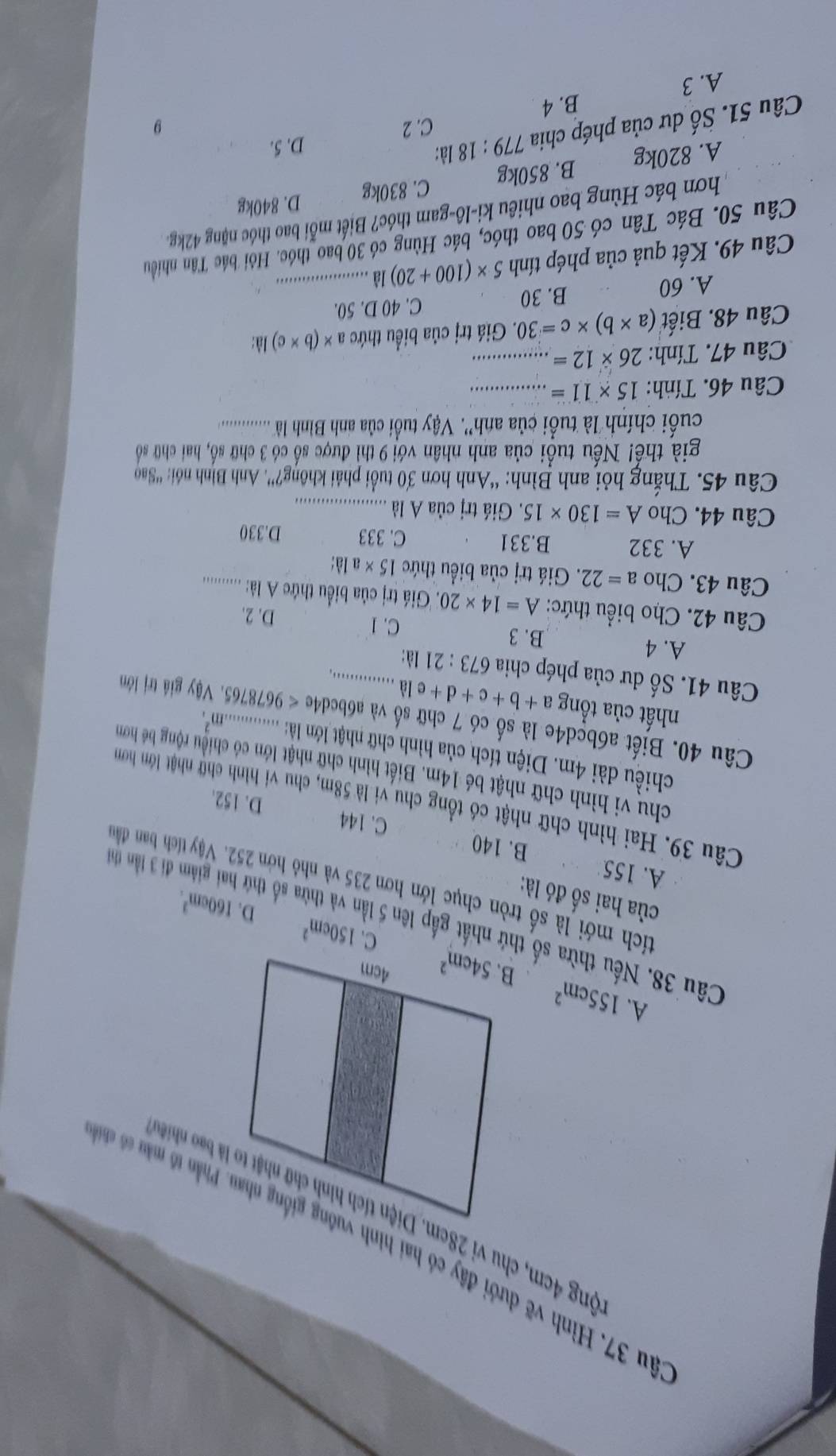 âu 37. Hình vẽ dưới đây có hai hình vuông giống nhau. Phn t
A. 155cm^2
150cm^2 D. 160cm^3.
Câu 38. Nếu thừa số thứ nhất gấp lên 5 1 ừa số thứ hai giảm đi 3 lần thị
của hai số đó là:
tích mới là số tròn chục lớn hơn 235 và nhỏ hơn 252. Vậy tích ban đầu
A. 155 B. 140 C. 144
Câu 39. Hai hình chữ nhật có tổng chu vi là 58m, chu vi hình chữ nhật lớn hơn
D. 152.
chu vi hình chữ nhật bé 14m. Biết hình chữ nhật lớn có chiều rộng bề hơn
chiều dài 4m. Diện tích của hình chữ nhật lớn là: m^2.
Câu 40. Biết a6bcd4e là số có 7 chữ số và a6bcd4e < 9678765. Vậy giả trị lớm
nhất của tổng a+b+c+d+ela......
Câu 41. Số dư của phép chia 673:21 là:_
A. 4 B. 3
C. 1 D. 2.
Câu 42. Cho biểu thức: A=14* 20 Giá trị của biểều thứe A là: ............
Câu 43. Cho a=22 :. Giá trị của biểu thức 15* a là:
A. 332 B.331 C. 333 D.330
Câu 44. Cho A=130* 15. Giá trị của A là_
Câu 45. Thắng hỏi anh Bình: “Anh hơn 30 tuổi phải không?''. Anh Bình nói: ''Sao
già thế! Nếu tuổi của anh nhân với 9 thì được số có 3 chữ số, hai chữ số
cuối chính là tuổi của anh''. Vậy tuổi ca anh Bình là ................
Câu 46. Tính: 15* 11= _
Câu 47. Tính: 26* 12= _
Câu 48. Biết (a* b)* c=30. Giá trị của biểu thức a* (b* c) là:
A. 60 C. 40 D. 50.
B. 30
Câu 49. Kết quả của phép tính 5* (100+20) là_
Câu 50. Bác Tân có 50 bao thóc, bác Hùng có 30 bao_thóc. Hỏi bác Tân nhiều
hơn bác Hùng bao nhiêu ki-lô-gam thóc? Biết mỗi bao thóc nặng 42kg.
A. 820kg B. 850kg C. 830kg D. 840kg
Câu 51. Số dư của phép chia 779:18 là:
D. 5.
C. 2 9
B. 4
A. 3