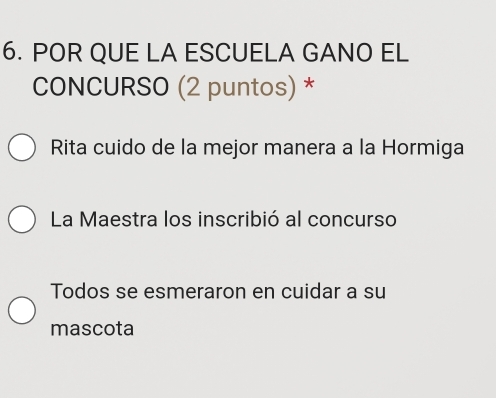 POR QUE LA ESCUELA GANO EL
CONCURSO (2 puntos) *
Rita cuido de la mejor manera a la Hormiga
La Maestra los inscribió al concurso
Todos se esmeraron en cuidar a su
mascota