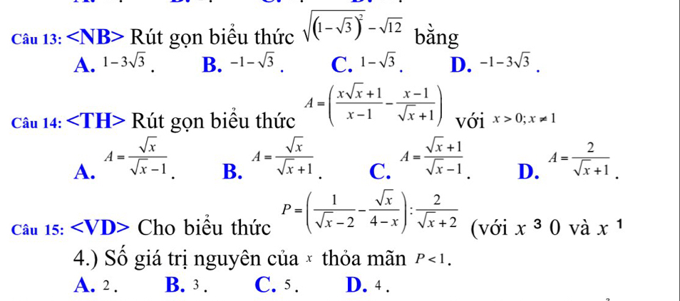 Cau13: Rut gọn biểu thức sqrt((1-sqrt 3))^2-sqrt(12) bằng
A. 1-3sqrt(3) B. -1-sqrt(3). C. 1-sqrt(3). D. -1-3sqrt(3).
Cau14: Rut gọn biểu thức A=( (xsqrt(x)+1)/x-1 - (x-1)/sqrt(x)+1 ) với x>0; x!= 1
B. A= sqrt(x)/sqrt(x)+1 
C. A= (sqrt(x)+1)/sqrt(x)-1 .
A. A= sqrt(x)/sqrt(x)-1  A= 2/sqrt(x)+1 . 
D.
Chat a 15: Ch biểu thức P=( 1/sqrt(x)-2 - sqrt(x)/4-x ): 2/sqrt(x)+2  (với x^30 và x^1
4.) Số giá trị nguyên của × thỏa mãn P<1</tex>.
A. 2. B. 3. C. 5. D. 4.