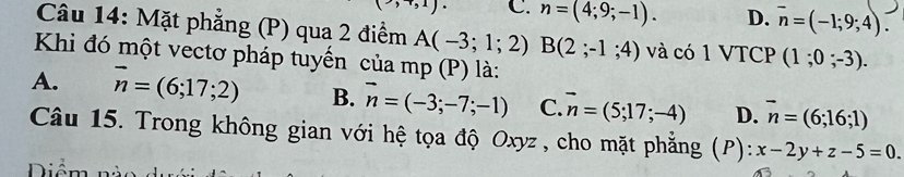 C. n=(4;9;-1). D. overline n=(-1;9;4). 
Câu 14: Mặt phẳng (P) qua 2 điểm A(-3;1;2)B(2;-1;4) và có 1 VTCP (1;0;-3). 
Khi đó một vectơ pháp tuyến của mp (P) là:
A. vector n=(6;17;2) B. vector n=(-3;-7;-1) C. vector n=(5;17;-4) D. vector n=(6;16;1)
Câu 15. Trong không gian với hệ tọa độ Oxyz, cho mặt phẳng (P): x-2y+z-5=0. 
Diểm