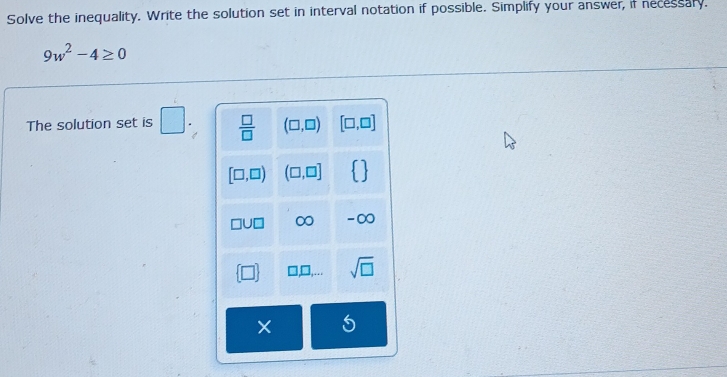 Solve the inequality. Write the solution set in interval notation if possible. Simplify your answer, if necessary.
9w^2-4≥ 0
The solution set is □ .