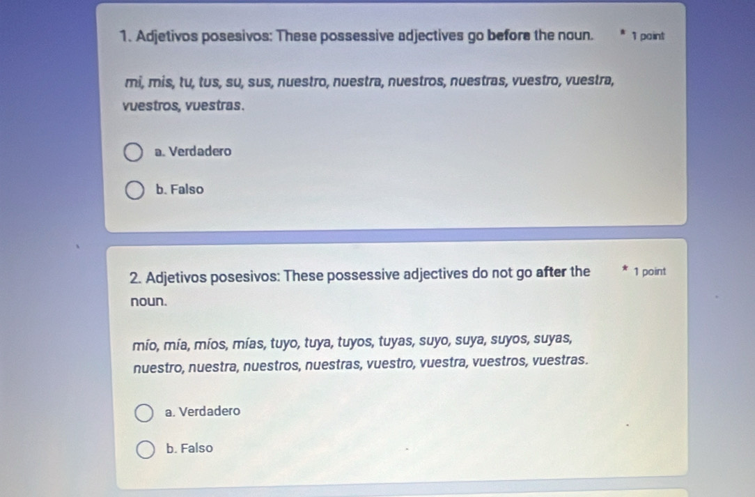 Adjetivos posesivos: These possessive adjectives go before the noun. 1 point
mi, mis, tu, tus, su, sus, nuestro, nuestra, nuestros, nuestras, vuestro, vuestra,
vuestros, vuestras.
a. Verdadero
b. Falso
2. Adjetivos posesivos: These possessive adjectives do not go after the * 1 point
noun.
mío, mía, míos, mías, tuyo, tuya, tuyos, tuyas, suyo, suya, suyos, suyas,
nuestro, nuestra, nuestros, nuestras, vuestro, vuestra, vuestros, vuestras.
a. Verdadero
b. Falso