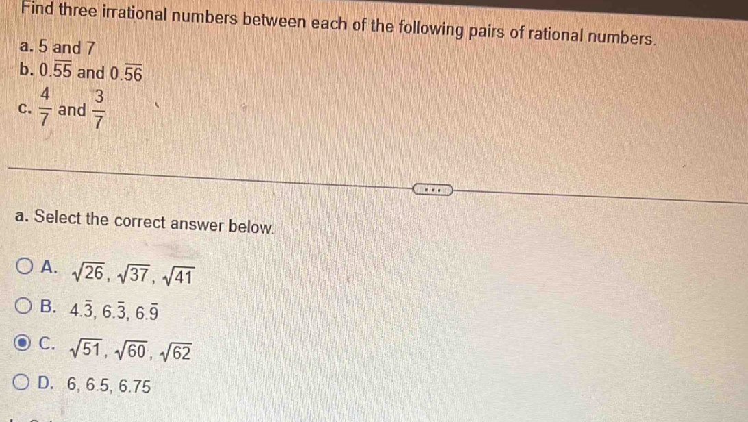 Find three irrational numbers between each of the following pairs of rational numbers.
a. 5 and 7
b. 0.overline 55 and 0.overline 56
C.  4/7  and  3/7 
a. Select the correct answer below.
A. sqrt(26), sqrt(37), sqrt(41)
B. 4.overline 3, 6.overline 3, 6.overline 9
C. sqrt(51), sqrt(60), sqrt(62)
D. 6, 6.5, 6.75