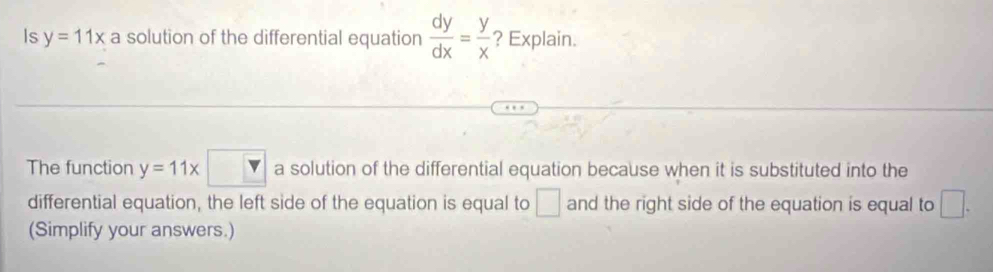 Is y=11x a solution of the differential equation  dy/dx = y/x  ? Explain. 
The function y=11x□ a solution of the differential equation because when it is substituted into the 
differential equation, the left side of the equation is equal to □ and the right side of the equation is equal to □. 
(Simplify your answers.)