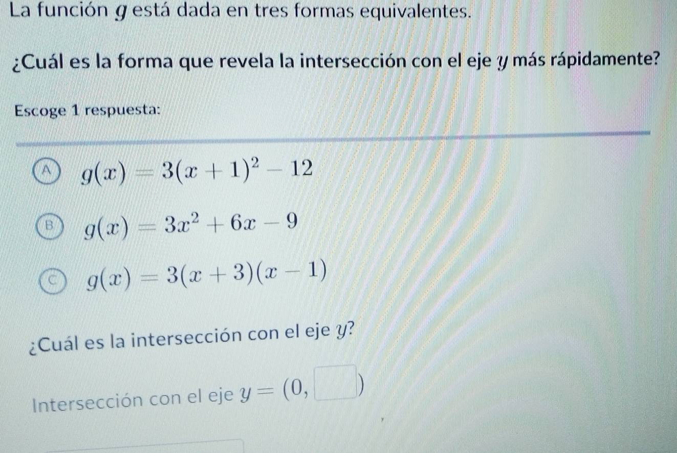 La función gestá dada en tres formas equivalentes.
¿Cuál es la forma que revela la intersección con el eje y más rápidamente?
Escoge 1 respuesta:
A g(x)=3(x+1)^2-12
g(x)=3x^2+6x-9
g(x)=3(x+3)(x-1)
¿Cuál es la intersección con el eje y?
Intersección con el eje y=(0,□ )