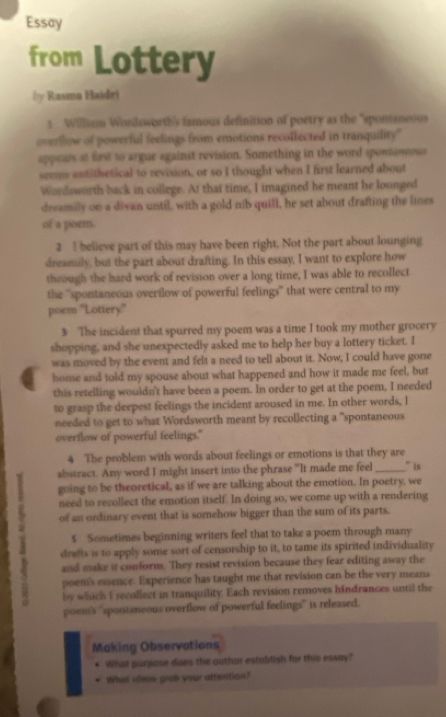 Essay
from Lottery
Ủy Rasma Haidri
1 William Wordsworth's famous definition of poetry as the "spontaneous
overllow of powerful feelings from emotions recollected in tranquility'
appears at first to argue against revision. Something in the word aponineous
seems antithetical to revision, or so I thought when I first learned about
Wordsworth back in college. At that time, I imagined he meant he lounged
dreamily on a divan until, with a gold nib quill, he set about drafting the lines
of a poem.
2 I believe part of this may have been right. Not the part about lounging
dreamily, but the part about drafting. In this essay, I want to explore how
through the hard work of revision over a long time, I was able to recollect
the 'spontaneous overflow of powerful feelings" that were central to my
poem "Lottery."
3 The incident that spurred my poem was a time I took my mother grocery
shopping, and she unexpectedly asked me to help her buy a lottery ticket. I
was moved by the event and felt a need to tell about it. Now, I could have gone
home and told my spouse about what happened and how it made me feel, but
this retelling wouldn't have been a poem. In order to get at the poem, I needed
to grasp the deepest feelings the incident aroused in me. In other words, I
needed to get to what Wordsworth meant by recollecting a "spontaneous
overflow of powerful feelings."
4 The problem with words about feelings or emotions is that they are
abstract. Any word I might insert into the phrase "It made me feel_ " is
going to be theoretical, as if we are talking about the emotion. In poetry, we
need to recollect the emotion itself. In doing so, we come up with a rendering
of an ordinary event that is somehow bigger than the sum of its parts.
1 drafts is to apply some sort of censorship to it, to tame its spirited individuality
5 Sometimes beginning writers feel that to take a poem through many
and make it conform. They resist revision because they fear editing away the
poem's essence. Experience has taught me that revision can be the very means
by which I recollect in tranquility. Each revision removes hindrances until the
poem's "spontmeous overtlow of powerful feelings" is released.
Making Observations
What purpose does the author establish for this essay?
What idess grab your attention?