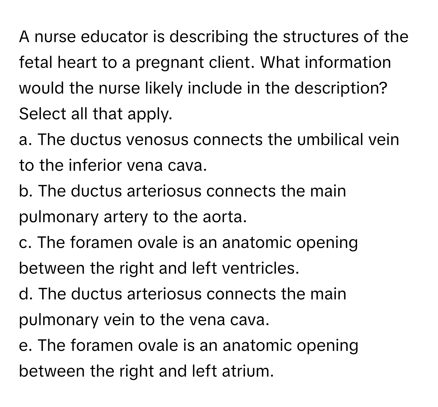 A nurse educator is describing the structures of the fetal heart to a pregnant client. What information would the nurse likely include in the description? Select all that apply.

a. The ductus venosus connects the umbilical vein to the inferior vena cava.
b. The ductus arteriosus connects the main pulmonary artery to the aorta.
c. The foramen ovale is an anatomic opening between the right and left ventricles.
d. The ductus arteriosus connects the main pulmonary vein to the vena cava.
e. The foramen ovale is an anatomic opening between the right and left atrium.