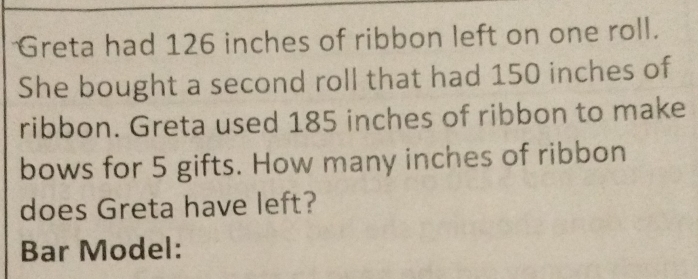 Greta had 126 inches of ribbon left on one roll. 
She bought a second roll that had 150 inches of 
ribbon. Greta used 185 inches of ribbon to make 
bows for 5 gifts. How many inches of ribbon 
does Greta have left? 
Bar Model: