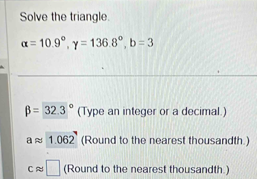 Solve the triangle.
alpha =10.9°, gamma =136.8°, b=3
beta =32.3° (Type an integer or a decimal.)
aapprox 1.062 (Round to the nearest thousandth.)
capprox □ (Round to the nearest thousandth.)