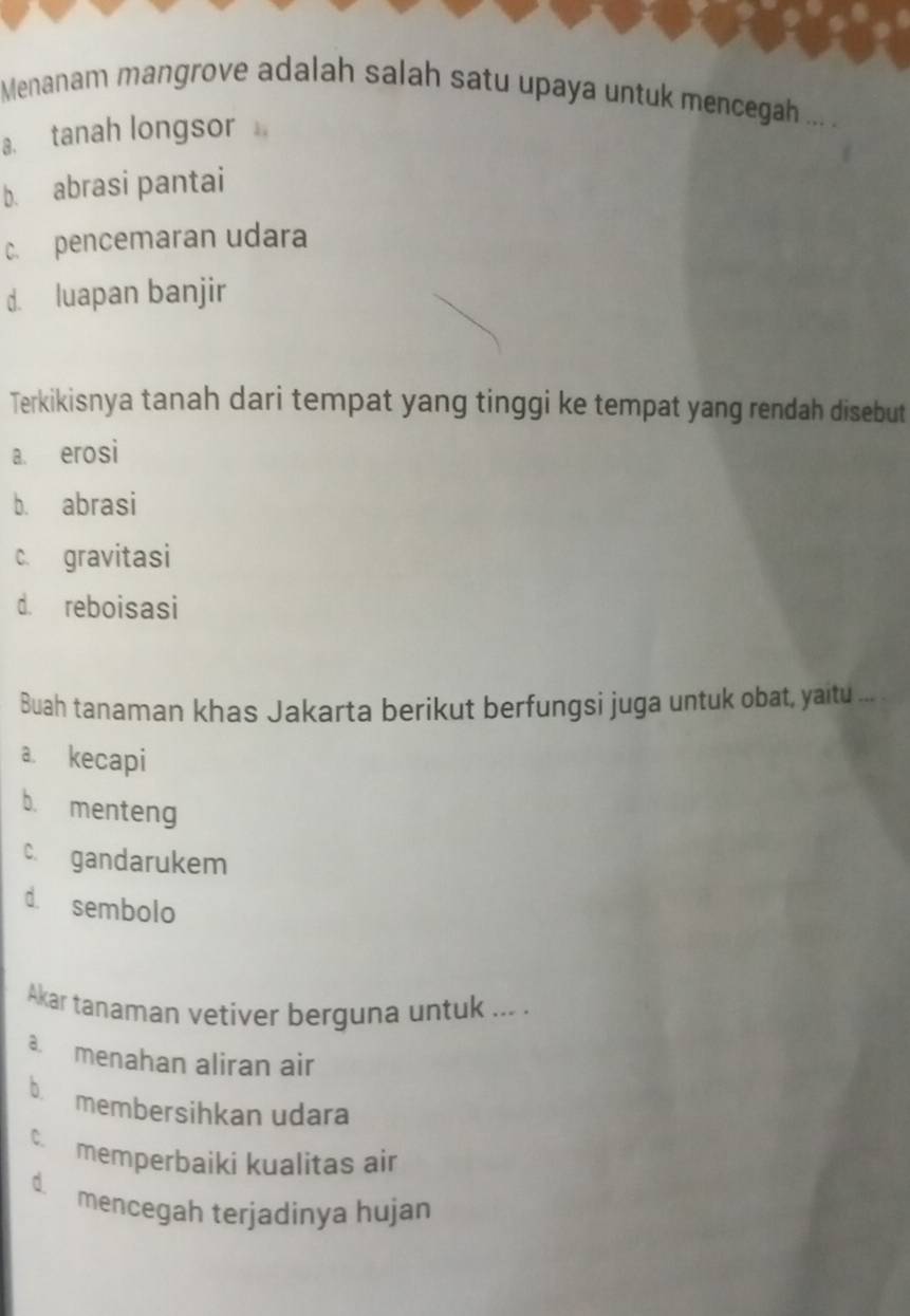 Menanam mangrove adalah salah satu upaya untuk mencegah ... .
a. tanah longsor
b. abrasi pantai
c. pencemaran udara
d. luapan banjir
Terkikisnya tanah dari tempat yang tinggi ke tempat yang rendah disebut
a. erosi
b. abrasi
c. gravitasi
d. reboisasi
Buah tanaman khas Jakarta berikut berfungsi juga untuk obat, yaitu ...
a. kecapi
b. menteng
c. gandarukem
d. sembolo
Akar tanaman vetiver berguna untuk ... .
a. menahan aliran air
b membersihkan udara
c. memperbaiki kualitas air
d. mencegah terjadinya hujan