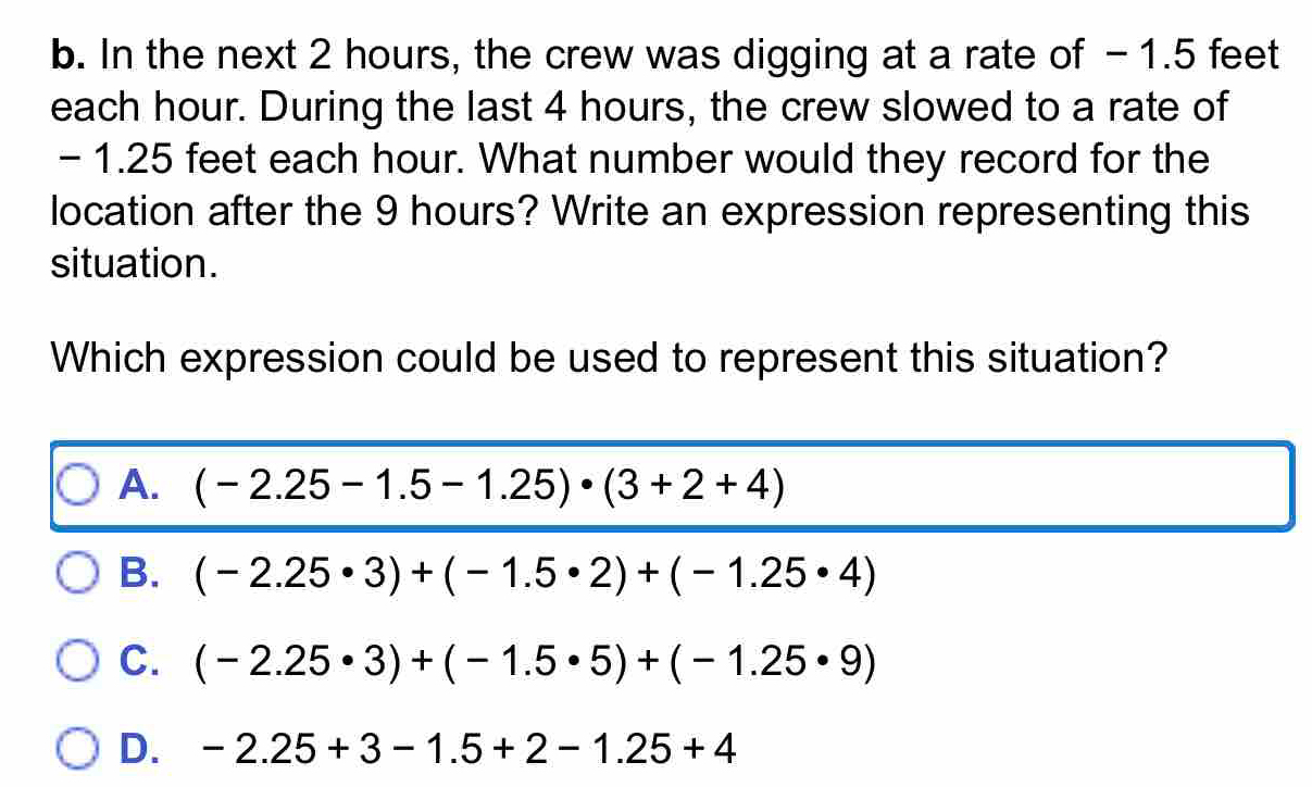 In the next 2 hours, the crew was digging at a rate of -1.5 feet
each hour. During the last 4 hours, the crew slowed to a rate of
- 1.25 feet each hour. What number would they record for the
location after the 9 hours? Write an expression representing this
situation.
Which expression could be used to represent this situation?
A. (-2.25-1.5-1.25)· (3+2+4)
B. (-2.25· 3)+(-1.5· 2)+(-1.25· 4)
C. (-2.25· 3)+(-1.5· 5)+(-1.25· 9)
D. -2.25+3-1.5+2-1.25+4