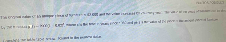 PUNTOS POSIBLES 
The original value of an antique piece of furniture is $2,000 and the value increases by 2% every year. The value of the piece of furiture can be des 
by the function 9,t)=2000(1+0.02)^t where is the time in years since 1980 and g(t) is the value of the piece of the antique piece of furiture. 
Complete the table table below. Round to the nearest dollar.