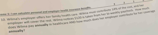 Wilma's employer offers her family health care. Wilma must contribute 14% of the cost, and her 3 2 1
come 5: I can calculate personal and employer health insurance benefits. 
employer will cover the rest. Wilma notices $120 is taken from her bi-weekly paycheck. How much 
does Wilma pay annually in healthcare AND how much does her employer contribute for her coverage 
annually?