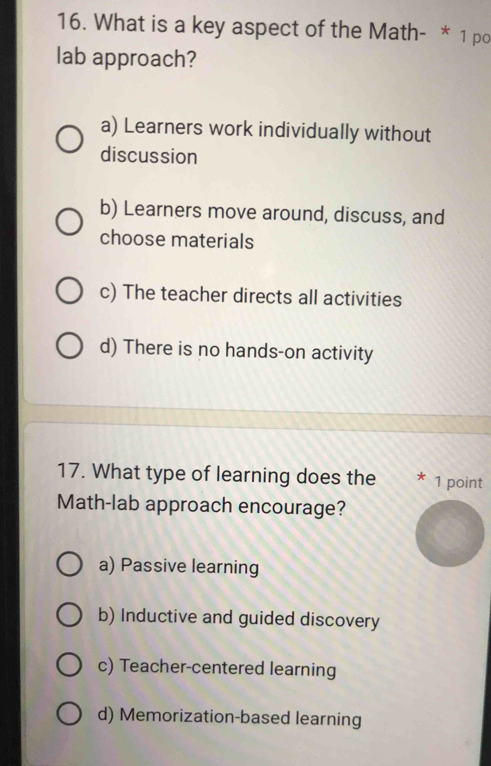 What is a key aspect of the Math- * 1 po
lab approach?
a) Learners work individually without
discussion
b) Learners move around, discuss, and
choose materials
c) The teacher directs all activities
d) There is no hands-on activity
17. What type of learning does the * 1 point
Math-lab approach encourage?
a) Passive learning
b) Inductive and guided discovery
c) Teacher-centered learning
d) Memorization-based learning