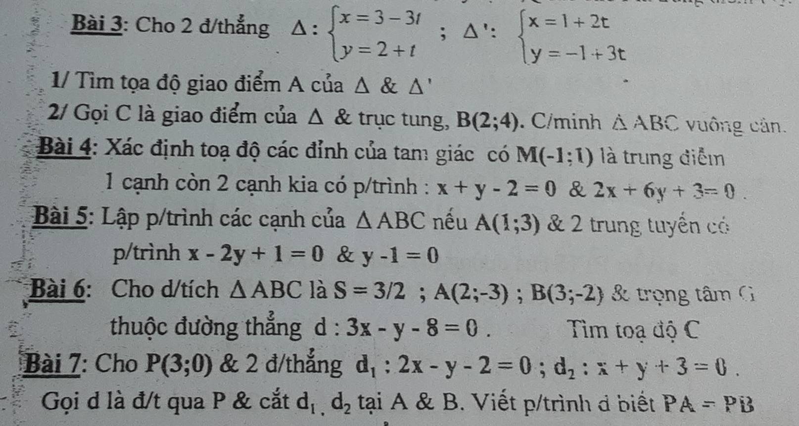 Cho 2 đ/thẳng Delta :beginarrayl x=3-3t y=2+tendarray.  ;△ ':beginarrayl x=1+2t y=-1+3tendarray.
1/ Tìm tọa độ giao điểm A của △ alpha Delta '
2/ Gọi C là giao điểm của △ trục tung, B(2;4). C/minh △ ABC vuông cản. 
Bài 4: Xác định toạ độ các đỉnh của tam giác có M(-1;1) là trung điễm 
1 cạnh còn 2 cạnh kia có p/trình : x+y-2=0 & 2x+6y+3=0. 
Bài 5: Lập p/trình các cạnh của △ ABC nếu A(1;3) & 2 trung tuyển có 
p/trình x-2y+1=0 & y-1=0
Bài 6: Cho d/tích △ ABC là S=3/2; A(2;-3); B(3;-2) & trọng tâm G 
thuộc đường thẳng d · 3x-y-8=0. Tìm toạ độ C 
Bài 7: Cho P(3;0) & 2 đ/thắng d_1:2x-y-2=0; d_2:x+y+3=0. 
Gọi d là đ/t qua P & cắt d_1,d_2 tại A & B. Viết p/trình đ biết PA=PB