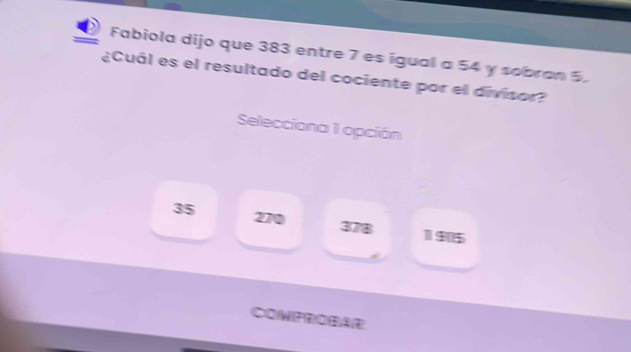 Fabiola dijo que 383 entre 7 es igual a 54 y sobran 5.
¿Cuál es el resultado del cociente por el divisor?
Selecciona 1 opción
35 270 378
11915
COWPROBAR