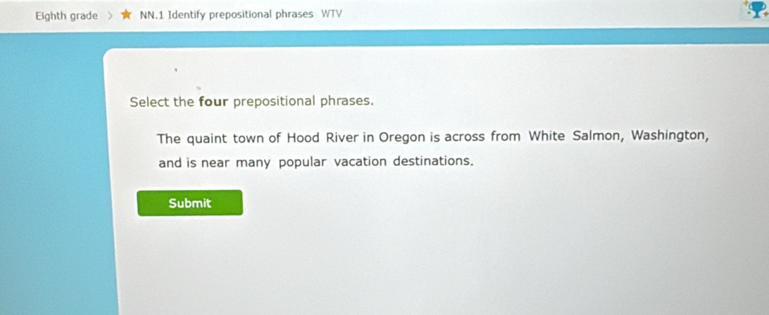 Eighth grade NN.1 Identify prepositional phrases WTV 
Select the four prepositional phrases. 
The quaint town of Hood River in Oregon is across from White Salmon, Washington, 
and is near many popular vacation destinations. 
Submit