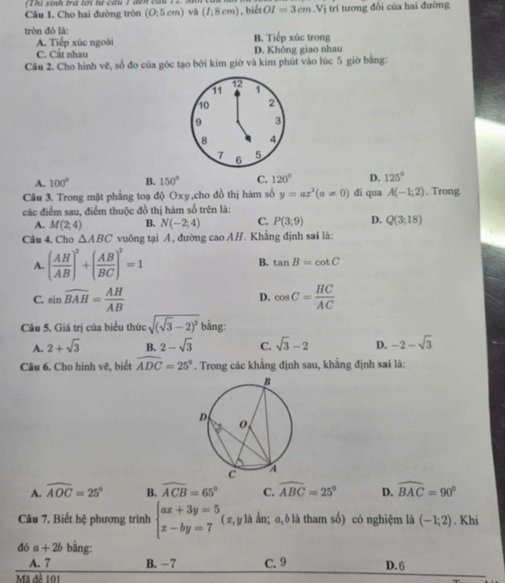 ( T hi sinh trà lới tự câu 1 đên cầu 12. M
Câu 1. Cho hai đường tròn (O;5cm) và (I;8cm) , biết OI=3cm.Vi trí tương đổi của hai đường
tròn đó là: B. Tiếp xúc trong
A. Tiếp xúc ngoài
C. Cắt nhau D. Không giao nhau
Câu 2. Cho hình vẽ, số đo của góc tạo bởi kim giờ và kim phút vào lúc 5 giờ bằng:
12
11 1
10 2
9 3
8 4
7 6 5
A. 100° B. 150° C. 120° D. 125°
Câu 3. Trong mặt phẳng toạ độ Oxy,cho đồ thị hàm số y=ax^2(a!= 0) đi qua A(-1;2) , Trong
các điểm sau, điểm thuộc đồ thị hàm số trên là:
A. M(2;4) B. N(-2;4) C. P(3;9) D. Q(3;18)
Câu 4. Cho △ ABC vuông tại A, đường cao AH. Khẳng định sai là:
A. ( AH/AB )^2+( AB/BC )^2=1 B. tan B=cot C
C. sin widehat BAH= AH/AB  cos C= HC/AC 
D.
Câu 5. Giá trị của biểu thức sqrt((sqrt 3)-2)^2 bằng:
A. 2+sqrt(3) B. 2-sqrt(3) C. sqrt(3)-2 D. -2-sqrt(3)
Câu 6. Cho hình vẽ, biết widehat ADC=25°. Trong các khẳng định sau, khẳng định sai là:
A. widehat AOC=25° B. widehat ACB=65° C. widehat ABC=25° D. widehat BAC=90°
Câu 7. Biết hệ phương trình beginarrayl ax+3y=5 x-by=7endarray. ( x, y là ẩn; a,b là tham số) có nghiệm là (-1;2). Khi
đó a+2b bằng:
A. 7 B. -7 C. 9 D. 6
Mã đề 101