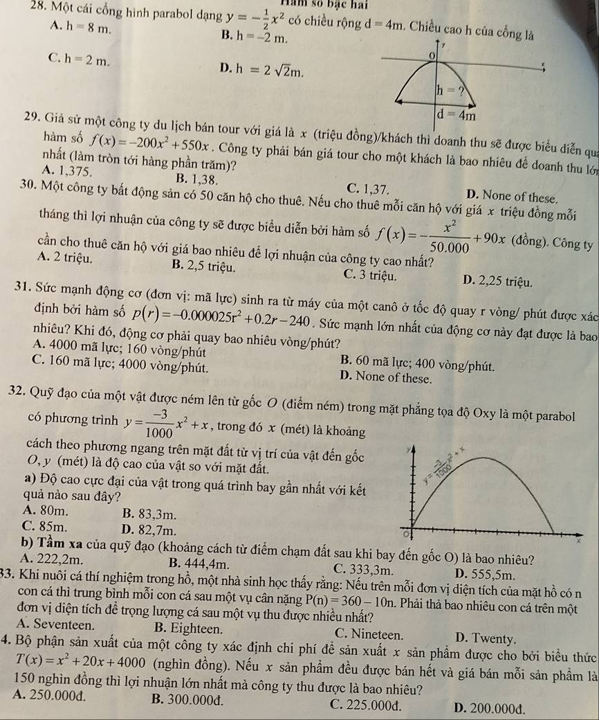 Một cái cổng hình parabol dạng y=- 1/2 x^2 Hàm số bạc hai
có chiều rộng
A. h=8m. d=4m. Chiều cao h của cổng 
B. h=-2m.
C. h=2m. D. h=2sqrt(2)m.
29. Giả sử một công ty du lịch bán tour với giá là x (triệu đồng)/khách thì doanh thu sẽ được biểu diễn qua
hàm số f(x)=-200x^2+550x. Công ty phải bán giá tour cho một khách là bao nhiêu để doanh thu lới
nhất (làm tròn tới hàng phần trăm)?
A. 1,375. B. 1,38. C. 1,37. D. None of these.
30. Một công ty bất động sản có 50 căn hộ cho thuê. Nếu cho thuê mỗi căn hộ với giá x triệu đồng mỗi
tháng thì lợi nhuận của công ty sẽ được biểu diễn bởi hàm số f(x)=- x^2/50.000 +90x (đồng). Công ty
cần cho thuê căn hộ với giá bao nhiêu để lợi nhuận của công ty cao nhất?
A. 2 triệu. B. 2,5 triệu. C. 3 triệu. D. 2,25 triệu.
31. Sức mạnh động cơ (đơn vị: mã lực) sinh ra từ máy của một canô ở tốc độ quay r vòng/ phút được xác
định bởi hàm số p(r)=-0.000025r^2+0.2r-240. Sức mạnh lớn nhất của động cơ này đạt được là bao
nhiêu? Khi đó, động cơ phải quay bao nhiêu vòng/phút?
A. 4000 mã lực; 160 vòng/phút B. 60 mã lực; 400 vòng/phút.
C. 160 mã lực; 4000 vòng/phút. D. None of these.
32. Quỹ đạo của một vật được ném lên từ gốc O (điểm ném) trong mặt phẳng tọa độ Oxy là một parabol
có phương trình y= (-3)/1000 x^2+x , trong đó x (mét) là khoảng
cách theo phương ngang trên mặt đất từ vị trí của vật đến gốc
O, y (mét) là độ cao của vật so với mặt đất.
a) Độ cao cực đại của vật trong quá trình bay gần nhất với kết
quả nào sau đây?
A. 80m. B. 83,3m.
C. 85m. D. 82,7m.
b) Tầm xa của quỹ đạo (khoảng cách từ điểm chạm đất sau khi bay đến gốc O) là bao nhiêu?
A. 222,2m. B. 444,4m. C. 333,3m. D. 555,5m.
33. Khi nuôi cá thí nghiệm trong hồ, một nhà sinh học thấy rằng: Nếu trên mỗi đơn vị diện tích của mặt L ồ có n
con cá thì trung bình mỗi con cá sau một vụ cân nặng P(n)=360-10n. Phải thả bao nhiêu con cá trên một
đơn vị diện tích để trọng lượng cá sau một vụ thu được nhiều nhất?
A. Seventeen. B. Eighteen. C. Nineteen. D. Twenty.
4. Bộ phận sản xuất của một công ty xác định chi phí để sản xuất x sản phẩm được cho bởi biểu thức
T(x)=x^2+20x+4000 (nghìn đồng). Nếu x sản phẩm đều được bán hết và giá bán mỗi sản phầm là
150 nghìn đồng thì lợi nhuận lớn nhất mà công ty thu được là bao nhiêu?
A. 250.000d. B. 300.000d. C. 225.000d. D. 200.000d.