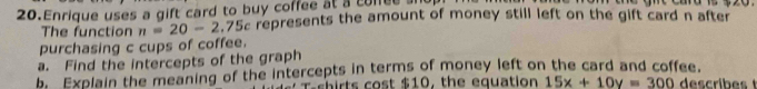 Enrique uses a gift card to buy coffee at a coffee a 
The function n=20-2.75c c represents the amount of money still left on the gift card n after 
purchasing c cups of coffee. 
a. Find the intercepts of the graph 
br Explain the meaning of the intercepts in terms of money left on the card and coffee. 
rsh irts cost $ 10 , the equation 15x+10y=300 describest