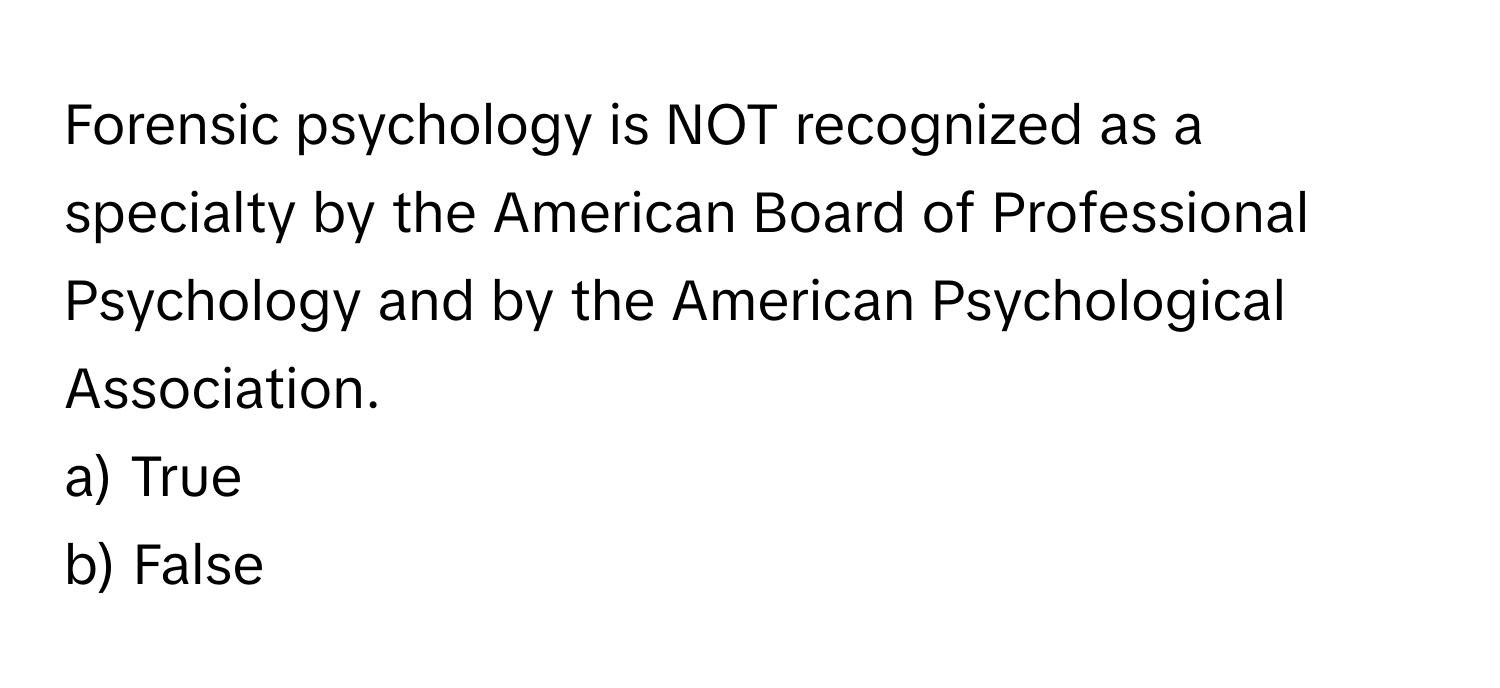 Forensic psychology is NOT recognized as a specialty by the American Board of Professional Psychology and by the American Psychological Association. 

a) True
b) False