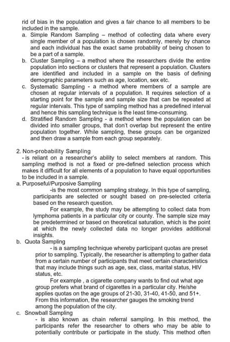 rid of bias in the population and gives a fair chance to all members to be
included in the sample.
a. Simple Random Sampling - method of collecting data where every
single member of a population is chosen randomly, merely by chance
and each individual has the exact same probability of being chosen to
be a part of a sample.
b. Cluster Sampling - a method where the researchers divide the entire
population into sections or clusters that represent a population. Clusters
are identified and included in a sample on the basis of defining
demographic parameters such as age, location, sex etc.
c. Systematic Sampling - a method where members of a sample are
chosen at regular intervals of a population. It requires selection of a
starting point for the sample and sample size that can be repeated at
regular intervals. This type of sampling method has a predefined interval
and hence this sampling technique is the least time-consuming.
d. Stratified Random Sampling - a method where the population can be
divided into smaller groups, that don't overlap but represent the entire
population together. While sampling, these groups can be organized
and then draw a sample from each group separately.
2. Non-probability Sampling
- is reliant on a researcher's ability to select members at random. This
sampling method is not a fixed or pre-defined selection process which
makes it difficult for all elements of a population to have equal opportunities
to be included in a sample.
a. Purposeful/Purposive Sampling
-is the most common sampling strategy. In this type of sampling,
participants are selected or sought based on pre-selected criteria
based on the research question.
For example, the study may be attempting to collect data from
lymphoma patients in a particular city or county. The sample size may
be predetermined or based on theoretical saturation, which is the point
at which the newly collected data no longer provides additional
insights.
b. Quota Sampling
- is a sampling technique whereby participant quotas are preset
prior to sampling. Typically, the researcher is attempting to gather data
from a certain number of participants that meet certain characteristics
that may include things such as age, sex, class, marital status, HIV
status, etc.
For example , a cigarette company wants to find out what age
group prefers what brand of cigarettes in a particular city. He/she
applies quotas on the age groups of 21-30, 31-40, 41-50, and 51+.
From this information, the researcher gauges the smoking trend
among the population of the city.
c. Snowball Sampling
- is also known as chain referral sampling. In this method, the
participants refer the researcher to others who may be able to
potentially contribute or participate in the study. This method often