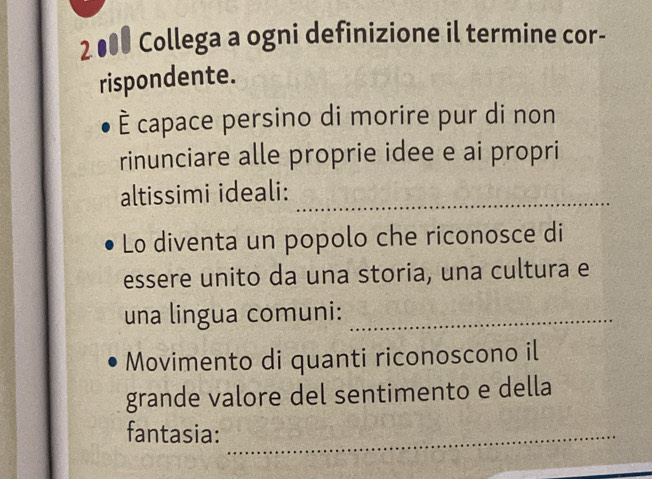 2●00 Collega a ogni definizione il termine cor- 
rispondente. 
È capace persino di morire pur di non 
rinunciare alle proprie idee e ai propri 
altissimi ideali:_ 
Lo diventa un popolo che riconosce di 
essere unito da una storia, una cultura e 
una lingua comuni:_ 
Movimento di quanti riconoscono il 
grande valore del sentimento e della 
fantasia:_