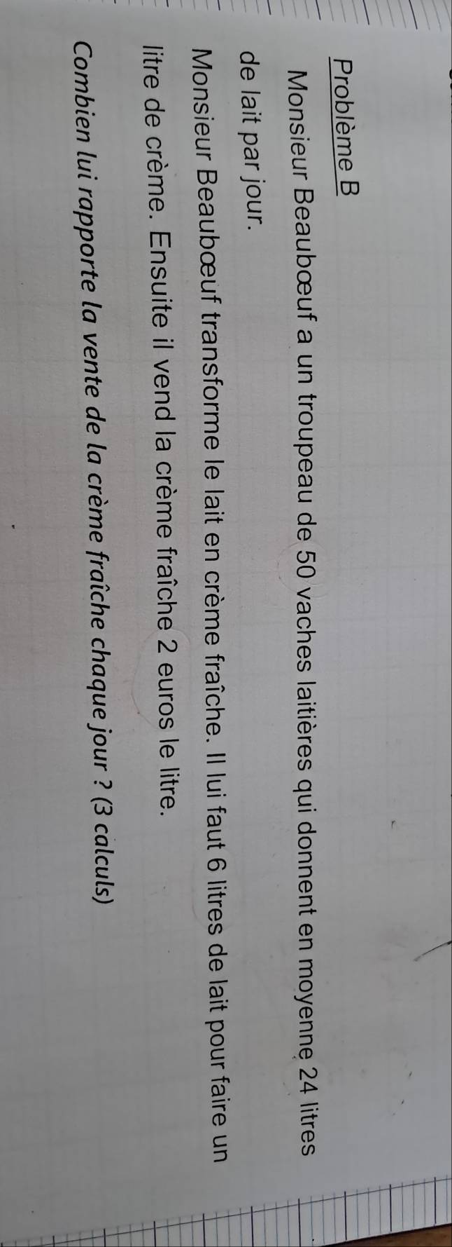 Problème B 
Monsieur Beaubœuf a un troupeau de 50 vaches laitières qui donnent en moyenne 24 litres
de lait par jour. 
Monsieur Beaubœuf transforme le lait en crème fraîche. Il lui faut 6 litres de lait pour faire un 
litre de crème. Ensuite il vend la crème fraîche 2 euros le litre. 
Combien lui rapporte la vente de la crème fraîche chaque jour ? (3 calculs)