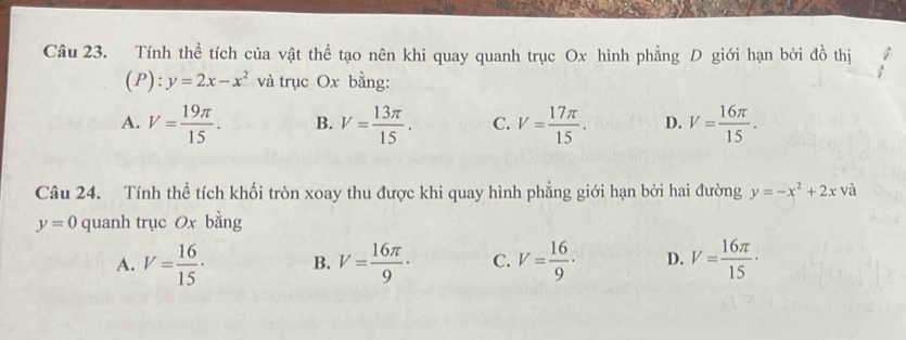 Tính thể tích của vật thể tạo nên khi quay quanh trục Ox hình phẳng D giới hạn bởi đồ thị
(P): y=2x-x^2 và trục Ox bằng:
A. V= 19π /15 . B. V= 13π /15 . C. V= 17π /15 . D. V= 16π /15 . 
Câu 24. Tính thể tích khối tròn xoay thu được khi quay hình phẳng giới hạn bởi hai đường y=-x^2+2x và
y=0 quanh trục Ox bằng
A. V= 16/15 · B. V= 16π /9 · C. V= 16/9 · D. V= 16π /15 ·