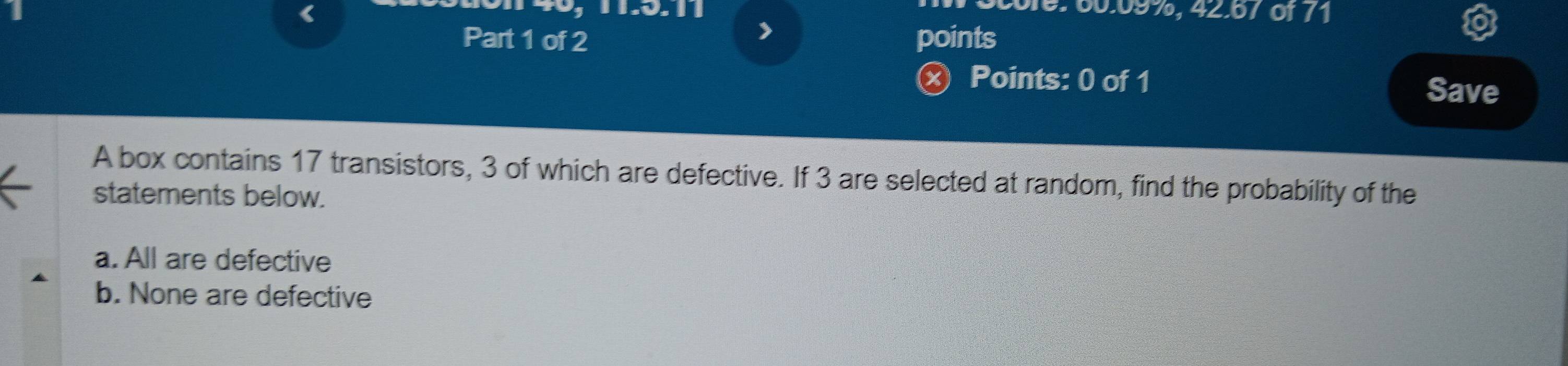 《
016: 60.09%, 42.67 of 71
Part 1 of 2 points
ⓧ Points: 0 of 1 Save
A box contains 17 transistors, 3 of which are defective. If 3 are selected at random, find the probability of the
statements below.
a. All are defective
b. None are defective