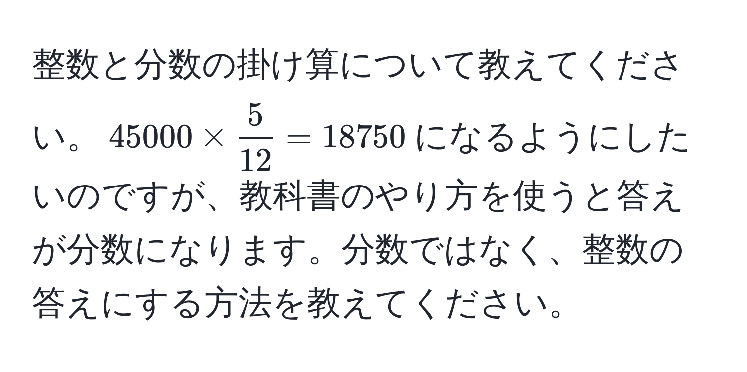 整数と分数の掛け算について教えてください。$45000 *  5/12  = 18750$になるようにしたいのですが、教科書のやり方を使うと答えが分数になります。分数ではなく、整数の答えにする方法を教えてください。