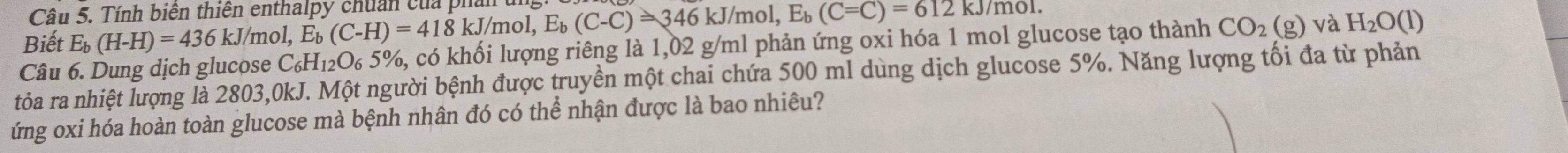 Tính biên thiên enthalpy chuẩn của phần u 
Biết E_b(H-H)=436kJ/m 1, E_b(C-H)=418kJ/mol, E_b(C-C)=346kJ/mol, E_b(C-C)=612kJ/mol. 
Câu 6. Dung dịch glucose C_6H_12O_65% 1, có khối lượng riêng là 1,02 g/ml phản ứng oxi hóa 1 mol glucose tạo thành CO_2(g) và H_2O(l)
tỏa ra nhiệt lượng là 2803,0kJ. Một người bệnh được truyền một chai chứa 500 ml dùng dịch glucose 5%. Năng lượng tối đa từ phản 
ứng oxi hóa hoàn toàn glucose mà bệnh nhân đó có thể nhận được là bao nhiêu?