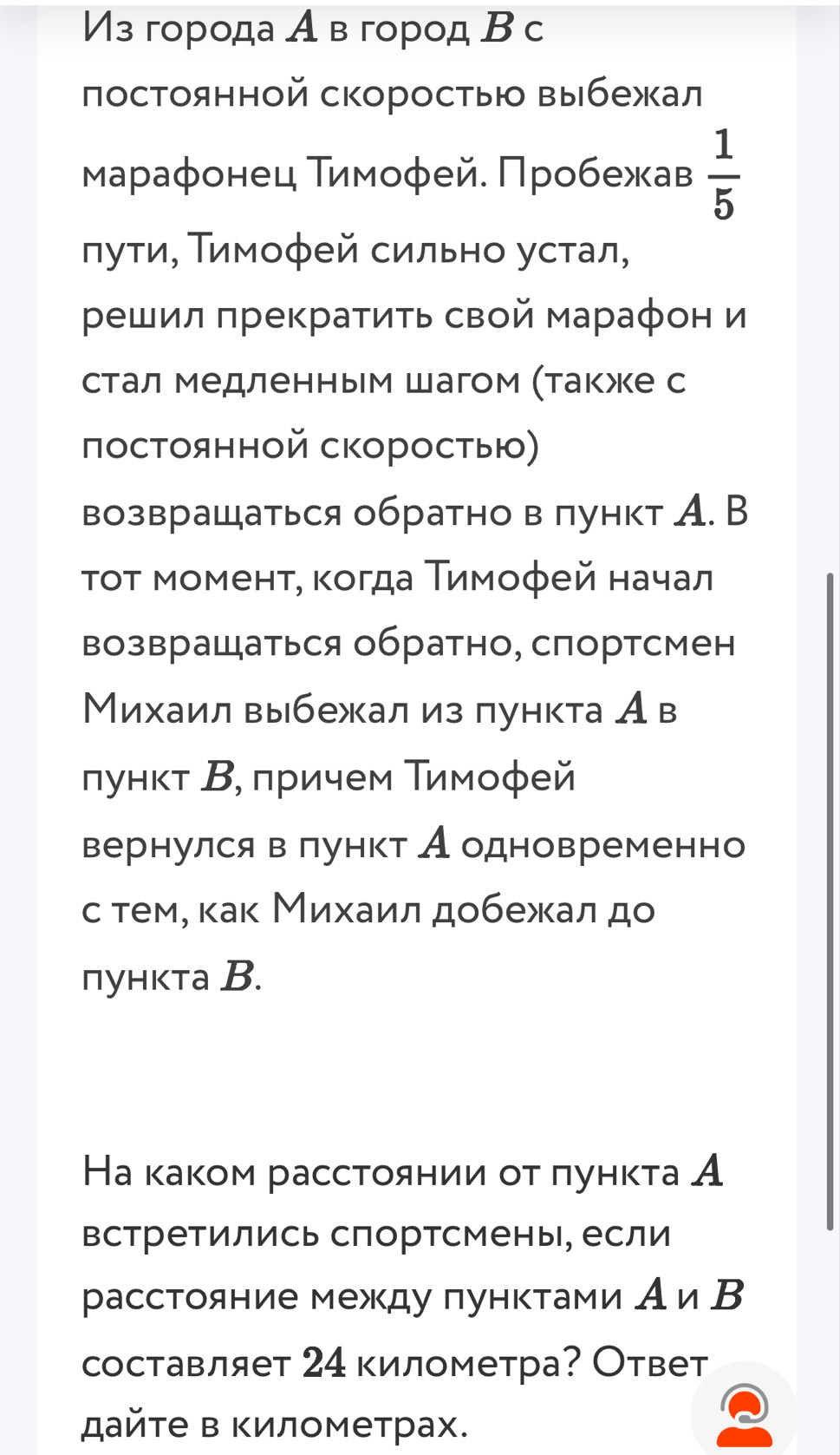 Из города А в город В с 
постоянной скоростыю выбежал 
Μараφонец Тимоφей. Πробежав  1/5 
луτи, Τимоφей сильно устал, 
решил πрекратить свой мараφон и 
стал медленным шагом (также с 
постоянной скоростыю) 
возвращаться обратно в пункт А. B 
τοτ моменτ, κοгда Τимοφей начал 
возвращаться обратно, спортсмен 
Михаил выбежал из πункта Ав 
лункт Β, πричем Τимоφей 
вернулся в лункт Аодновременно 
с тем, κак Михаил добежал до 
пункта B. 
На каком рассτоянии οτ πунκτа А 
встретились спортсмены, если 
расстояние между πунктами Аи В 
составляет 24 километра? Ответ 
дайτе в Κилометрах.