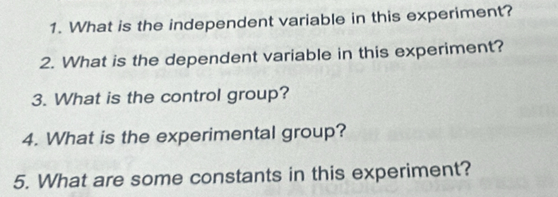 What is the independent variable in this experiment? 
2. What is the dependent variable in this experiment? 
3. What is the control group? 
4. What is the experimental group? 
5. What are some constants in this experiment?