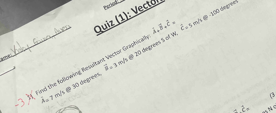 Period:
vector A+vector B+vector C= vector C=5m/s@-100 degrees
Quiz (1): Vecto 
ame: 
_ 
_
vector B=3m/s
vector A=7m/s @ 30 degrees @ 20 degrees S of W
nd the following Resultant Vector Graphical 
(3
vector a⊥ vector c= SN