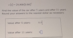 v(t)=29,900(0.86)'
Find the value of the car after 5 years and after 11 years. 
Round your answers to the nearest dollar as necessary. 
Value after 5 years : $15
Value after 11 years : ς