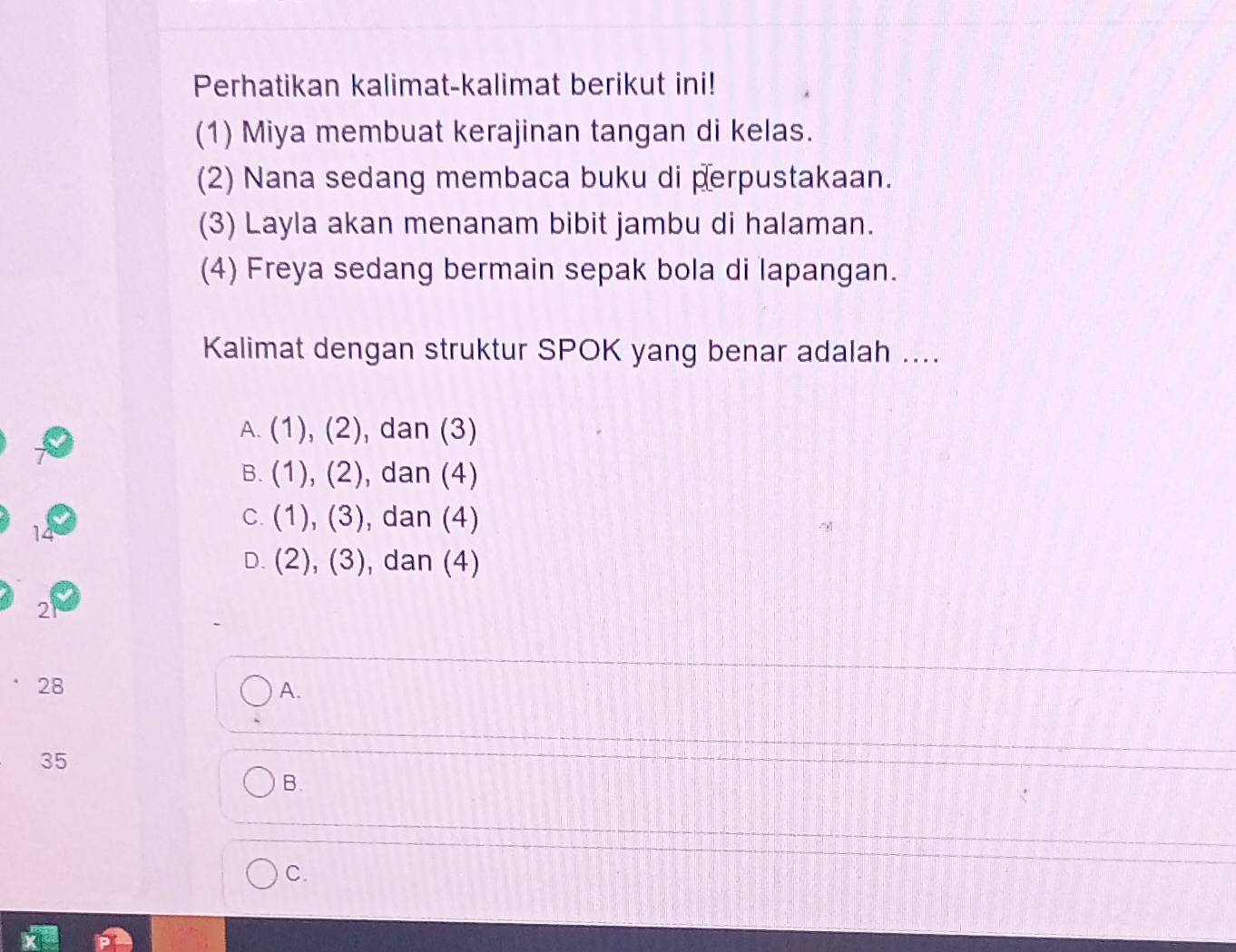 Perhatikan kalimat-kalimat berikut ini!
(1) Miya membuat kerajinan tangan di kelas.
(2) Nana sedang membaca buku di perpustakaan.
(3) Layla akan menanam bibit jambu di halaman.
(4) Freya sedang bermain sepak bola di lapangan.
Kalimat dengan struktur SPOK yang benar adalah ....
A. (1),(2) , dan (3)
B. (1),(2) , dan (4)
C. (1),(3) , dan (4)
14
D. (2),(3) , dan (4)
2
28
A.
35
B.
C.