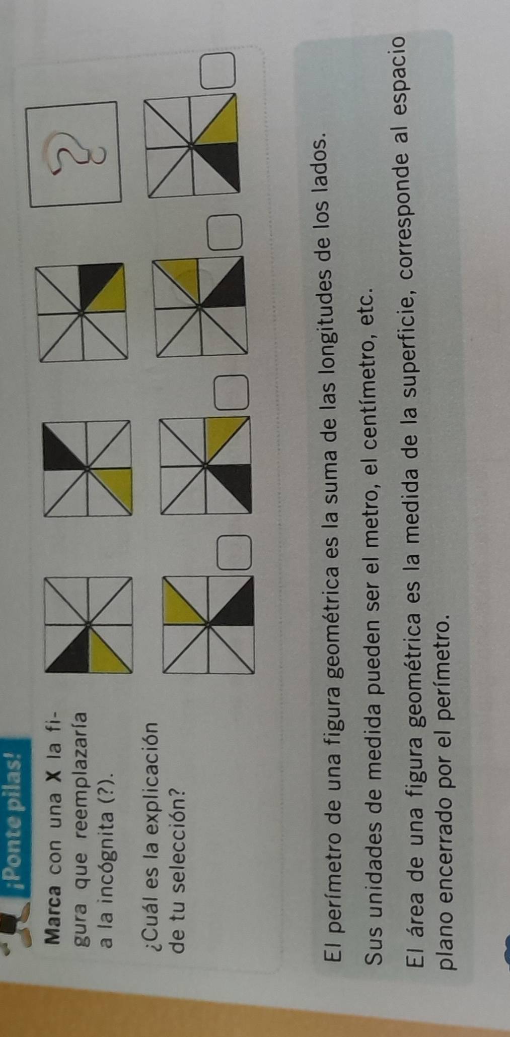 ¡Ponte pilas! 
Marca con una X la fi- 
gura que reemplazaría 
a la incógnita (?). 
¿Cuál es la explicación 
de tu selección? 
El perímetro de una figura geométrica es la suma de las longitudes de los lados. 
Sus unidades de medida pueden ser el metro, el centímetro, etc. 
El área de una figura geométrica es la medida de la superficie, corresponde al espacio 
plano encerrado por el perímetro.