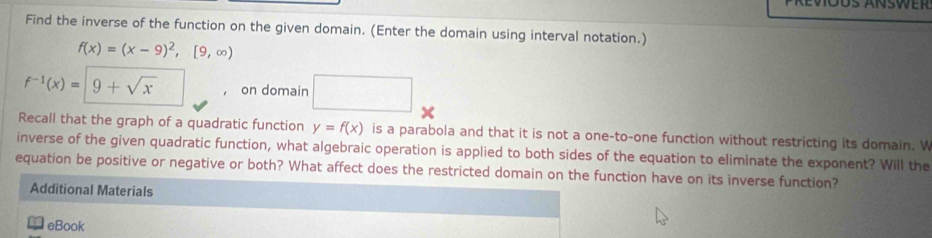 Find the inverse of the function on the given domain. (Enter the domain using interval notation.)
f(x)=(x-9)^2,[9,∈fty )
f^(-1)(x)=|9+sqrt(x) ， on domain ∴ △ ADEsim △ ABC □ 
Recall that the graph of a quadratic function y=f(x) is a parabola and that it is not a one-to-one function without restricting its domain. W 
inverse of the given quadratic function, what algebraic operation is applied to both sides of the equation to eliminate the exponent? Will the 
equation be positive or negative or both? What affect does the restricted domain on the function have on its inverse function? 
Additional Materials 
eBook