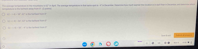 The iverage temperature in the mountains is 62° in April. The average temperature in that same spot is -4°
temperature is the farthest away from 9°. (2 points) in December. Determine how much warmer this location is in April than in December, and defermine which
62-|-4|=58°, 62° is the farthest from 0°
62+|-4|=66°, 62° is the farthest from 0°
62-|-4|=54|^circ , -4° is the farthest from 0 ''
Seve & ext Subenet all answers
Now 4 44 '