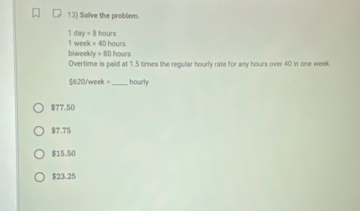 Solve the problem.
1 day =8 hours
1 week =40 hours
biweekly = 80 hours
Overtime is paid at 1.5 times the regular hourly rate for any hours over 40 in one week.
s 20/week= _ hourly
$77.50
$7.75
$15.50
$23.25