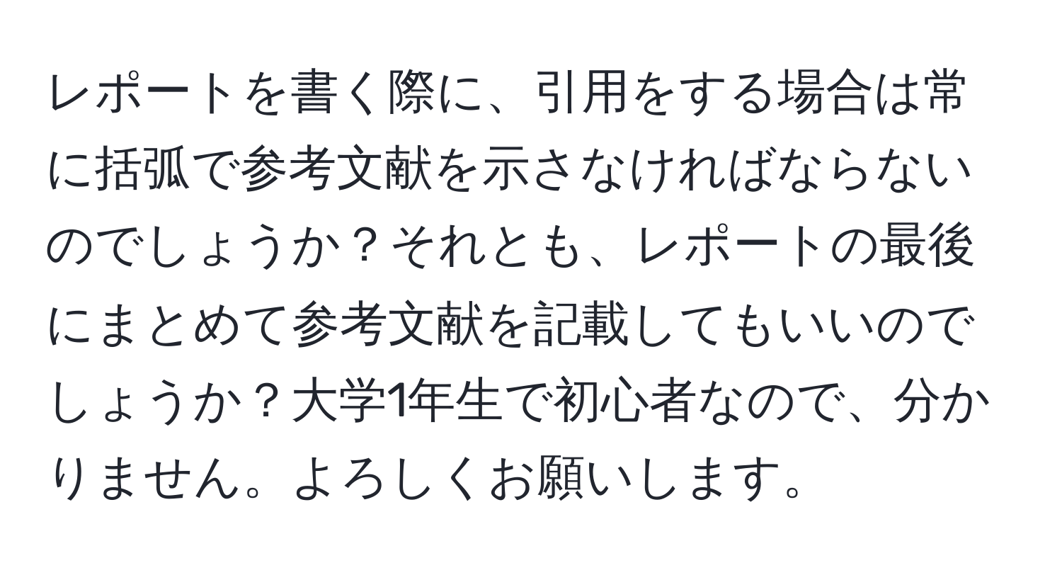 レポートを書く際に、引用をする場合は常に括弧で参考文献を示さなければならないのでしょうか？それとも、レポートの最後にまとめて参考文献を記載してもいいのでしょうか？大学1年生で初心者なので、分かりません。よろしくお願いします。