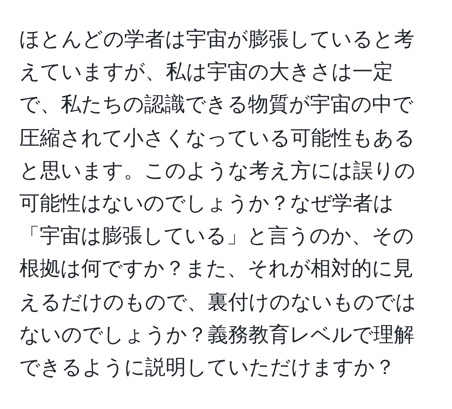 ほとんどの学者は宇宙が膨張していると考えていますが、私は宇宙の大きさは一定で、私たちの認識できる物質が宇宙の中で圧縮されて小さくなっている可能性もあると思います。このような考え方には誤りの可能性はないのでしょうか？なぜ学者は「宇宙は膨張している」と言うのか、その根拠は何ですか？また、それが相対的に見えるだけのもので、裏付けのないものではないのでしょうか？義務教育レベルで理解できるように説明していただけますか？