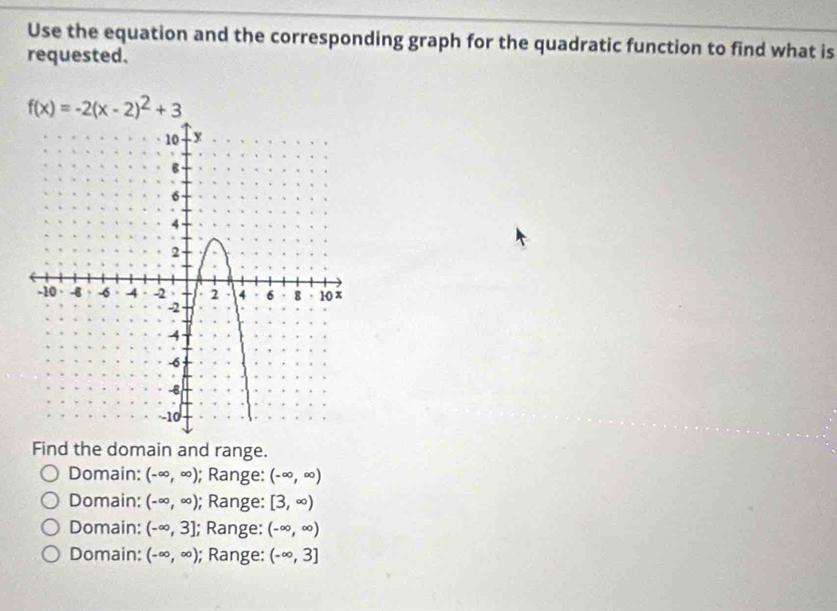 Use the equation and the corresponding graph for the quadratic function to find what is
requested.
f(x)=-2(x-2)^2+3
Find the domain and range.
Domain: (-∈fty ,∈fty ); Range: (-∈fty ,∈fty )
Domain: (-∈fty ,∈fty ); Range: [3,∈fty )
Domain: (-∈fty ,3]; Range: (-∈fty ,∈fty )
Domain: (-∈fty ,∈fty ); Range: (-∈fty ,3]