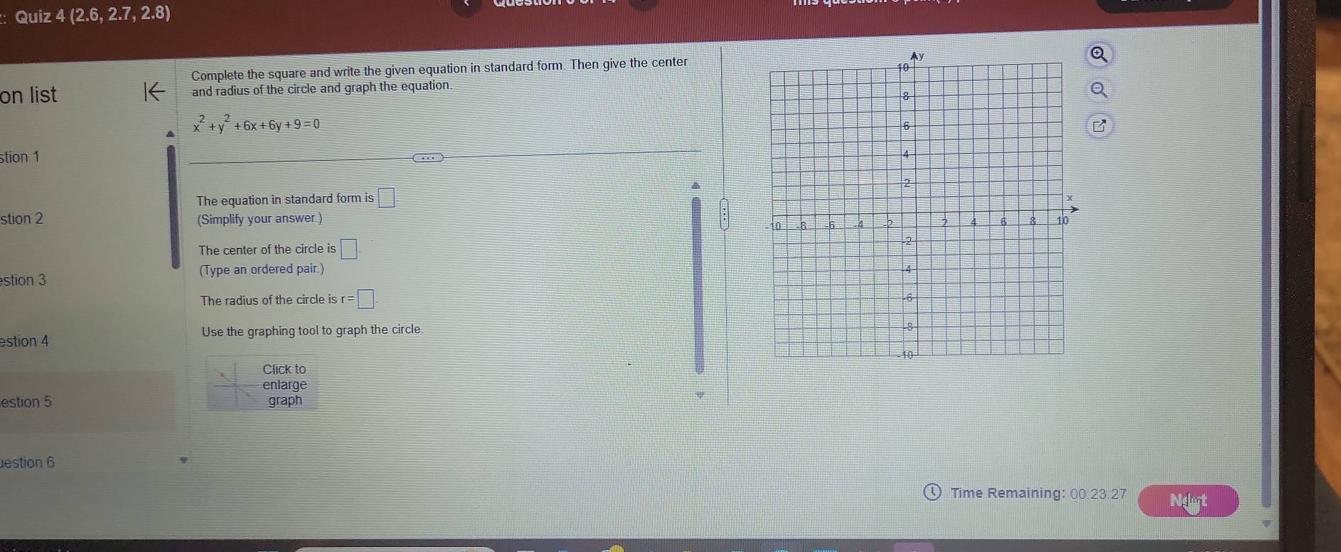 Quiz 4(2.6,2.7,2.8)
Complete the square and write the given equation in standard form. Then give the center 
on list and radius of the circle and graph the equation.
x^2+y^2+6x+6y+9=0
stion 1 … 
The equation in standard form is □ . 
stion 2 (Simplify your answer.) 
The center of the circle is □ . 
stion 3 (Type an ordered pair.) 
The radius of the circle is r=□. 
Use the graphing tool to graph the circle. 
estion 4 
Click to 
enlarge 
estion 5 graph 
estion 6 
Time Remaining: 00:23:27