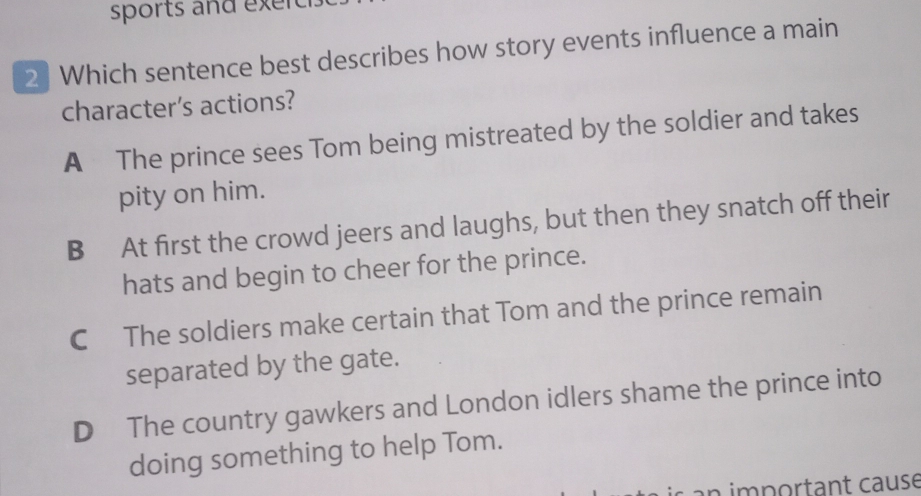 sports and exerc
2 ] Which sentence best describes how story events influence a main
character's actions?
A The prince sees Tom being mistreated by the soldier and takes
pity on him.
B At first the crowd jeers and laughs, but then they snatch off their
hats and begin to cheer for the prince.
C The soldiers make certain that Tom and the prince remain
separated by the gate.
D The country gawkers and London idlers shame the prince into
doing something to help Tom.
an important cause