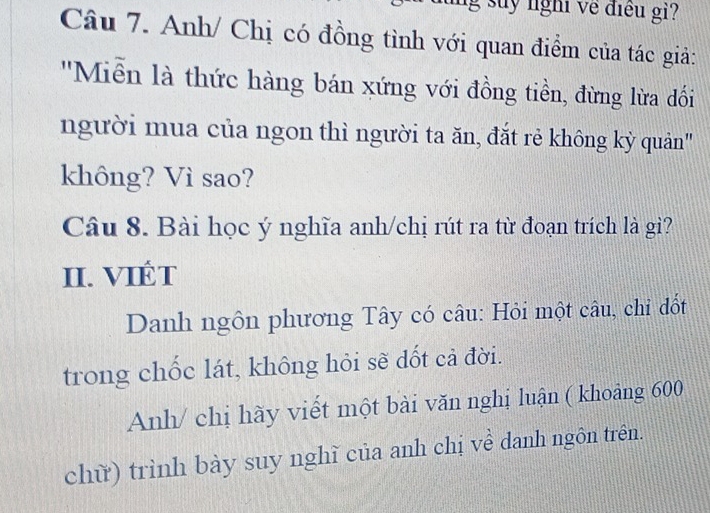 suy nghĩ về điều gi? 
Câu 7. Anh/ Chị có đồng tình với quan điểm của tác giả: 
''Miễn là thức hàng bán xứng với đồng tiền, đừng lừa đối 
người mua của ngon thì người ta ăn, đắt rẻ không kỳ quản' 
không? Vì sao? 
Câu 8. Bài học ý nghĩa anh/chị rút ra từ đoạn trích là gi? 
II. VIÉT 
Danh ngôn phương Tây có câu: Hỏi một câu, chi đốt 
trong chốc lát, không hỏi sẽ dốt cả đời. 
Anh/ chị hãy viết một bài văn nghị luận ( khoảng 600
chữ) trình bày suy nghĩ của anh chị về danh ngôn trên.