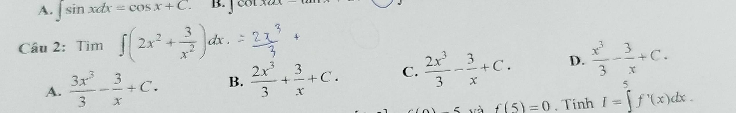 A. ∈t sin xdx=cos x+C. B. ] cot
Câu 2: Tìm ∈t (2x^2+ 3/x^2 )dx.
A.  3x^3/3 - 3/x +C.
B.  2x^3/3 + 3/x +C.
C.  2x^3/3 - 3/x +C. D.  x^3/3 - 3/x +C. 
và f(5)=0. Tính I=∈tlimits _1^5f'(x)dx.