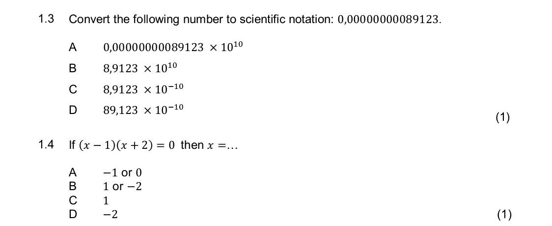 1.3 Convert the following number to scientific notation: 0,00000000089123.
A 0 ,00000000089123* 10^(10)
B 8,9123* 10^(10)
C 8,9123* 10^(-10)
D 89,123* 10^(-10)
(1)
1.4 If (x-1)(x+2)=0 then x=... _
A -1 or 0
B 1 or -2
C 1
D -2 (1)