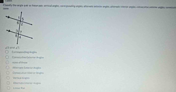 Cheity the angle pair as linear pai, vertical ongles, corresponding angles, afternate exterior angles, oiternate interior ongles, consecutive extenw ongles, conmnat
(one.
∠ 6 and ∠ 5
Carresponding Angles
Consecutive Exterior Angles
none of these
Alternate Exterior Angles
Consecutive Interior Angles
Vertical Angles
Alternate Interior Angies
Linear Pair